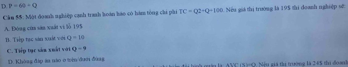 D. P=60+Q
Câu 55: Một doanh nghiệp cạnh tranh hoàn hảo có hàm tổng chỉ phí TC=Q2+Q+100. Nếu giá thị trường là 19$ thì doanh nghiệp sẽ:
A. Đóng cửa sản xuất vi lỗ 19 $
B. Tiếp tục sản xuất với Q=10
C. Tiếp tục sản xuất với Q=9
D. Không đáp án nào ở trên/dưới đúng
an đổi hình quân là: AVC (S)=Q. Nếu giá thị trường là 24$ thì doanh