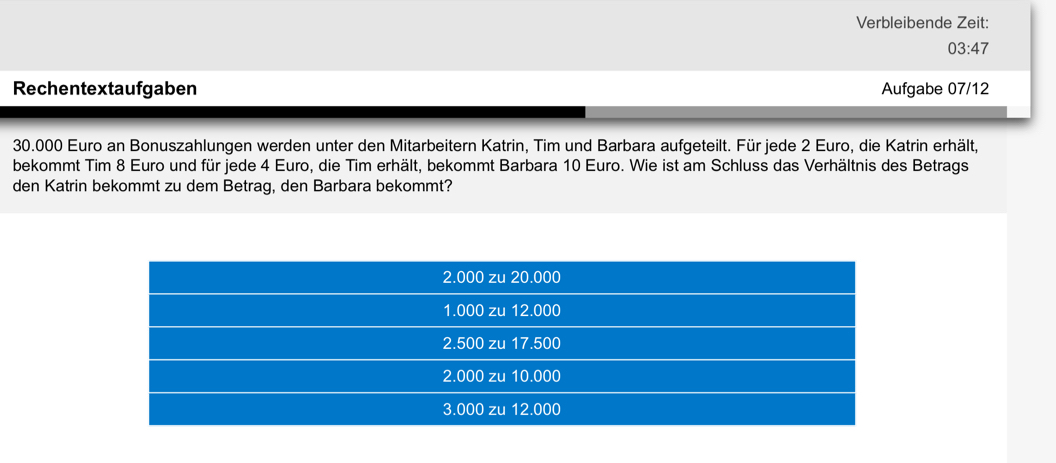 Verbleibende Zeit:
03:47
Rechentextaufgaben Aufgabe 07/12
30.000 Euro an Bonuszahlungen werden unter den Mitarbeitern Katrin, Tim und Barbara aufgeteilt. Für jede 2 Euro, die Katrin erhält, 
bekommt Tim 8 Euro und für jede 4 Euro, die Tim erhält, bekommt Barbara 10 Euro. Wie ist am Schluss das Verhältnis des Betrags 
den Katrin bekommt zu dem Betrag, den Barbara bekommt?