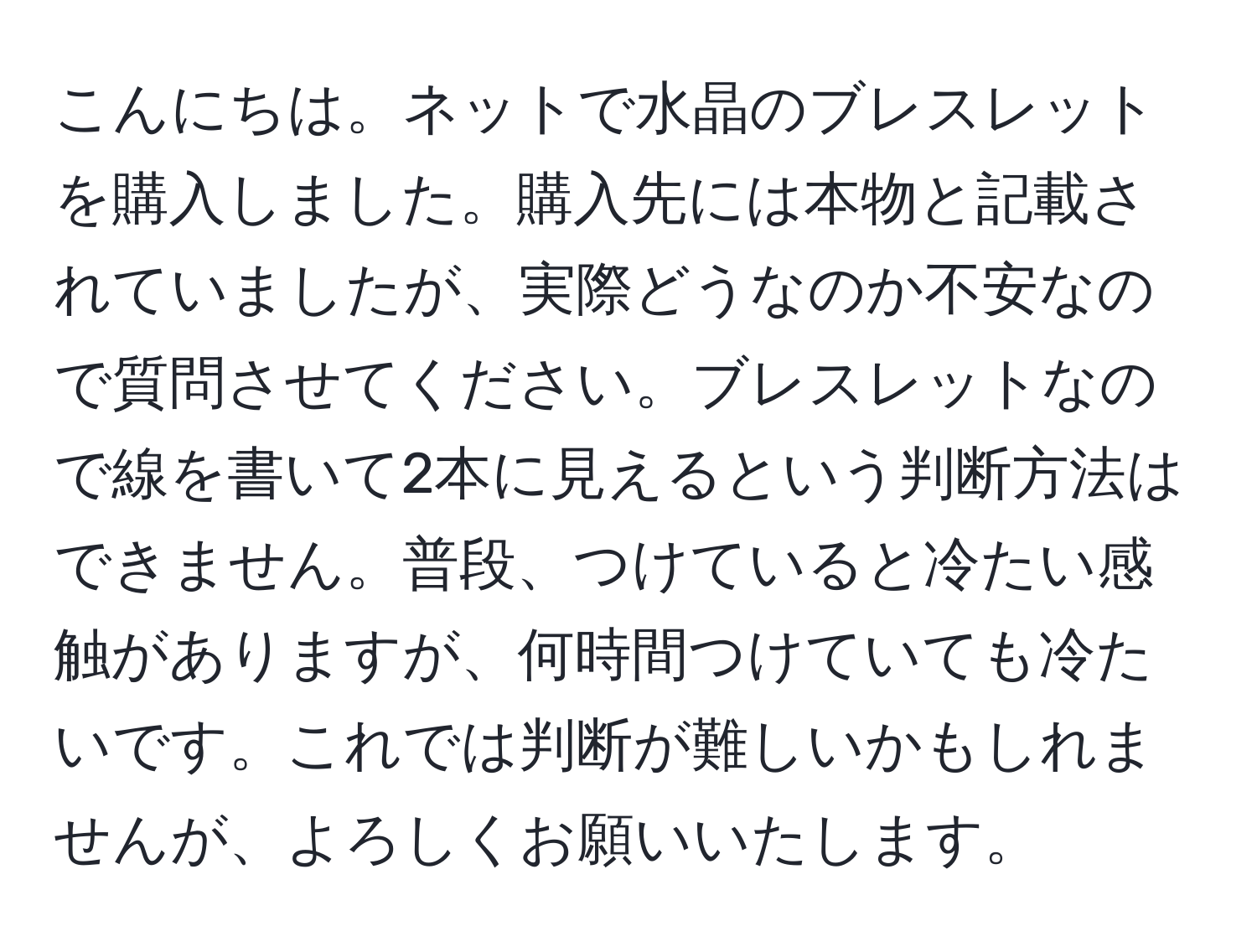 こんにちは。ネットで水晶のブレスレットを購入しました。購入先には本物と記載されていましたが、実際どうなのか不安なので質問させてください。ブレスレットなので線を書いて2本に見えるという判断方法はできません。普段、つけていると冷たい感触がありますが、何時間つけていても冷たいです。これでは判断が難しいかもしれませんが、よろしくお願いいたします。