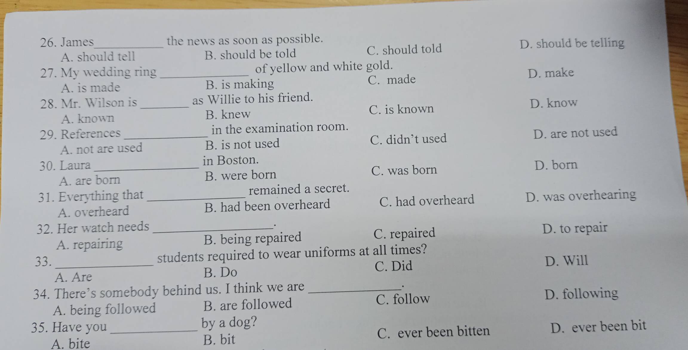 James_ the news as soon as possible.
A. should tell B. should be told C. should told
D. should be telling
27. My wedding ring _of yellow and white gold.
A. is made B. is making C. made D. make
28. Mr. Wilson is _as Willie to his friend.
A. known B. knew C. is known
D. know
29. References _in the examination room.
A. not are used B. is not used C. didn’t used D. are not used
in Boston.
30. Laura_ D. born
A. are born B. were born C. was born
31. Everything that _remained a secret.
A. overheard B. had been overheard C. had overheard D. was overhearing
·
32. Her watch needs _D. to repair
A. repairing B. being repaired C. repaired
33. _students required to wear uniforms at all times?
C. Did D. Will
A. Are B. Do
34. There’s somebody behind us. I think we are_
.
A. being followed B. are followed C. follow
D. following
35. Have you _by a dog?
A. bite B. bit C. ever been bitten D. ever been bit