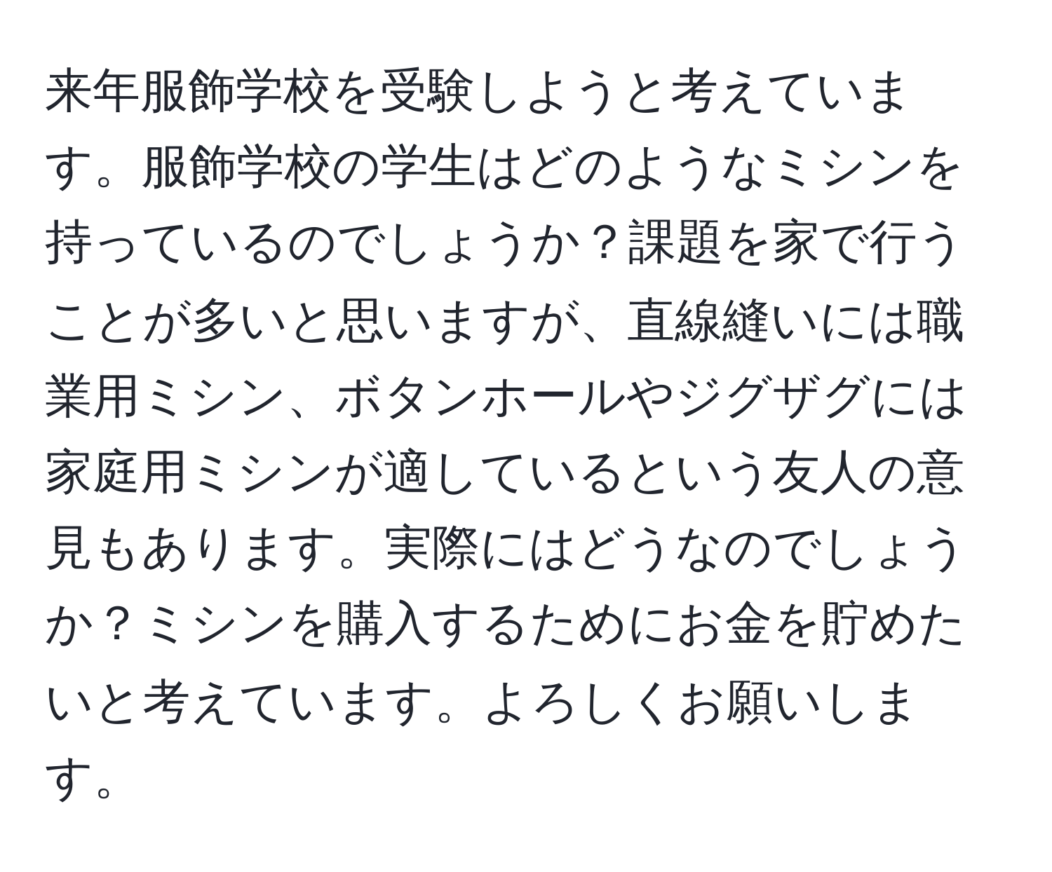 来年服飾学校を受験しようと考えています。服飾学校の学生はどのようなミシンを持っているのでしょうか？課題を家で行うことが多いと思いますが、直線縫いには職業用ミシン、ボタンホールやジグザグには家庭用ミシンが適しているという友人の意見もあります。実際にはどうなのでしょうか？ミシンを購入するためにお金を貯めたいと考えています。よろしくお願いします。