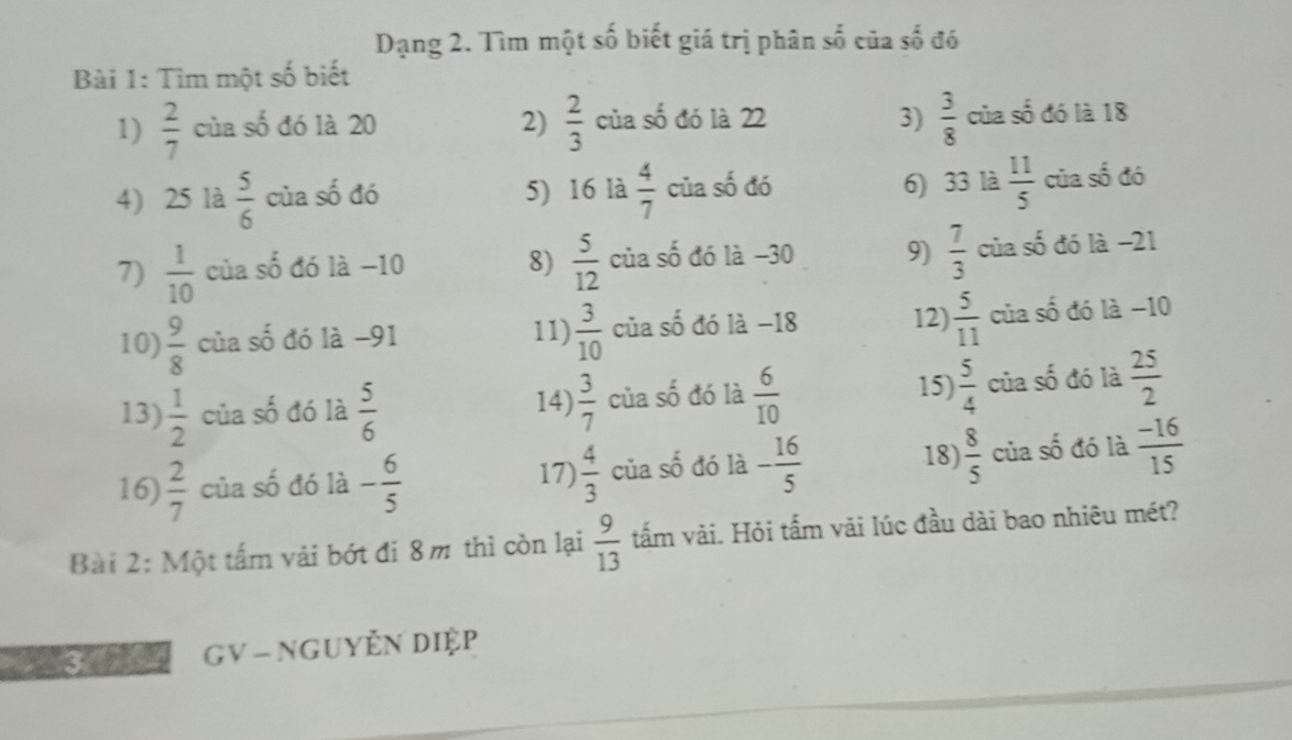 Dạng 2. Tìm một số biết giá trị phân số của số đó
Bài 1: Tìm một số biết
1)  2/7  của số đó là 20 2)  2/3  của số đó là 22 3)  3/8  của số đó là 18
6) 33 là  11/5 
4) 25 là  5/6  của số đó 5) 16 là  4/7  của số đó của số đó
7)  1/10  của shat 0 đó là -10 8)  5/12  của số đó là −30 9)  7/3  của số đó là −21
11)  3/10 
12)  5/11 
10)  9/8  của số đó là −91 của số đó là −18 của số đó là −10
15)
13)  1/2  của số đó là  5/6   3/7  của số đó là  6/10   5/4  của số đó là  25/2 
14)
16)  2/7  của số đó là - 6/5   4/3  của số đó là - 16/5  18)  8/5  của số đó là  (-16)/15 
17)
Bài 2: Một tấm vải bớt đi 8m thì còn lại  9/13  tấm vải. Hỏi tấm vải lúc đầu dài bao nhiêu mét?
GV - NGUYễN Diệp