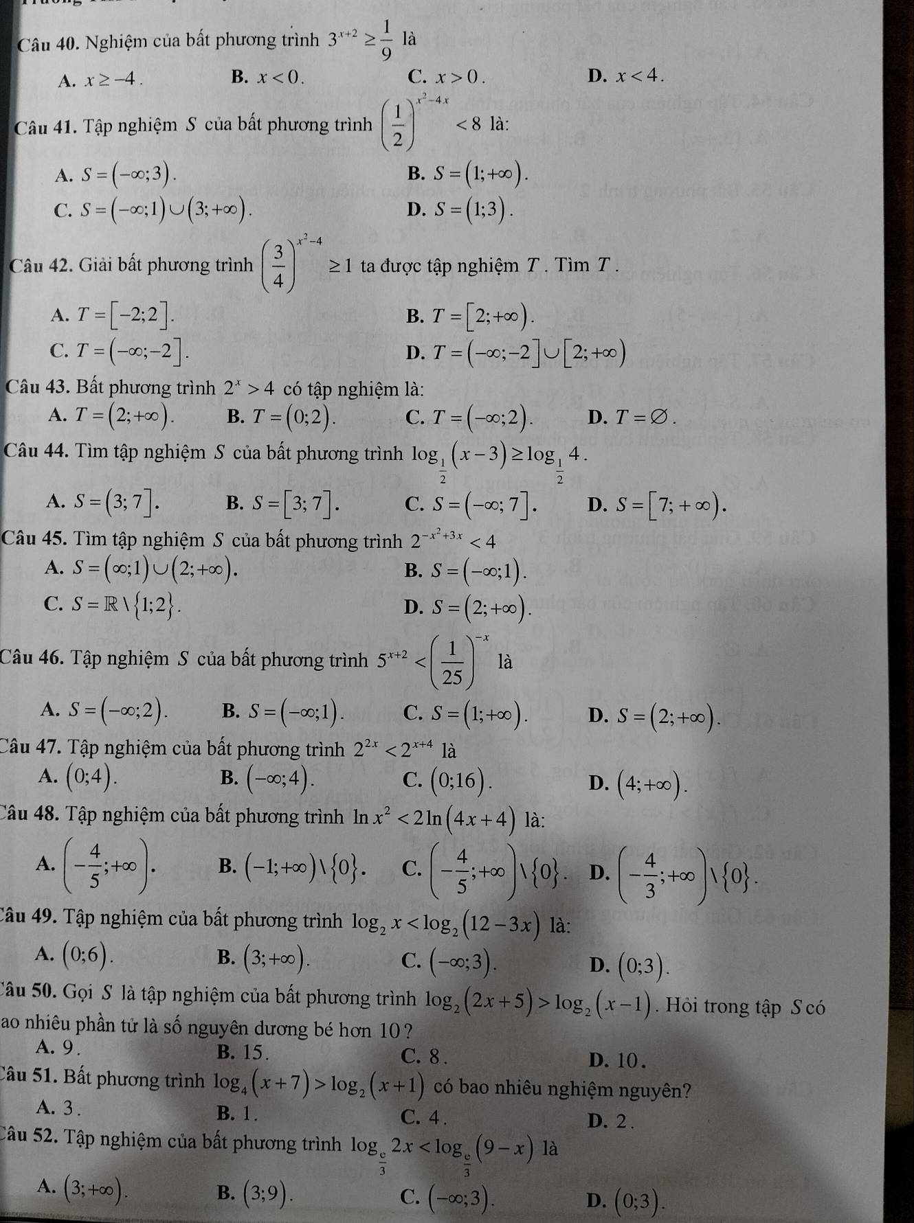 Nghiệm của bất phương trình 3^(x+2)≥  1/9  là
A. x≥ -4. B. x<0. C. x>0. D. x<4.
Câu 41. Tập nghiệm S của bất phương trình ( 1/2 )^x^2-4x<8</tex> là:
B.
A. S=(-∈fty ;3). S=(1;+∈fty ).
D.
C. S=(-∈fty ;1)∪ (3;+∈fty ). S=(1;3).
Câu 42. Giải bất phương trình ( 3/4 )^x^2-4≥ 1 ta được tập nghiệm T . Tìm T .
A. T=[-2;2]. T=[2;+∈fty ).
B.
C. T=(-∈fty ;-2]. T=(-∈fty ;-2]∪ [2;+∈fty )
D.
Câu 43. Bất phương trình 2^x>4 có tập nghiệm là:
A. T=(2;+∈fty ). B. T=(0;2). C. T=(-∈fty ;2). D. T=varnothing .
Câu 44. Tìm tập nghiệm S của bất phương trình log _ 1/2 (x-3)≥ log _ 1/2 4.
A. S=(3;7]. B. S=[3;7]. C. S=(-∈fty ;7]. D. S=[7;+∈fty ).
Câu 45. Tìm tập nghiệm S của bất phương trình 2^(-x^2)+3x<4</tex>
A. S=(∈fty ;1)∪ (2;+∈fty ). B. S=(-∈fty ;1).
C. S=Rvee  1;2 . S=(2;+∈fty ).
D.
Câu 46. Tập nghiệm S của bất phương trình 5^(x+2)
A. S=(-∈fty ;2). B. S=(-∈fty ;1). C. S=(1;+∈fty ). D. S=(2;+∈fty ).
Câu 47. Tập nghiệm của bất phương trình 2^(2x)<2^(x+4) là
B.
A. (0;4). (-∈fty ;4). C. (0;16). D. (4;+∈fty ).
Câu 48. Tập nghiệm của bất phương trình In x^2<2ln (4x+4) là:
A. (- 4/5 ;+∈fty ). B. (-1;+∈fty )vee  0 . C. (- 4/5 ;+∈fty )vee  0 . D. (- 4/3 ;+∈fty )vee  0 .
Câu 49. Tập nghiệm của bất phương trình log _2x là:
C. (-∈fty ;3).
A. (0;6). B. (3;+∈fty ). D. (0;3).
Câu 50. Gọi S là tập nghiệm của bất phương trình log _2(2x+5)>log _2(x-1).  Hỏi trong tập S có
ao nhiêu phần tử là số nguyên dương bé hơn 10 ?
A. 9 . B. 15. C. 8 . D. 10 .
Câu 51. Bất phương trình log _4(x+7)>log _2(x+1) có bao nhiêu nghiệm nguyên?
A. 3 . B. 1. C. 4 . D. 2 .
Câu 52. Tập nghiệm của bất phương trình log _ e/3 2x
A. (3;+∈fty ).
B. (3;9). C. (-∈fty ;3). (0;3).
D.