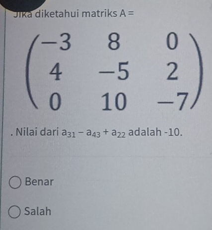 Jika diketahui matriks A=
beginpmatrix -3&8&0 4&-5&2 0&10&-7endpmatrix. Nilai dari a_31-a_43+a_22 adalah -10.
Benar
Salah