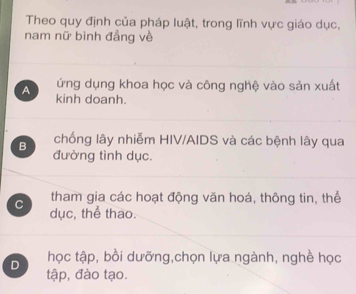 Theo quy định của pháp luật, trong lĩnh vực giáo dục,
nam nữ bình đẳng về
A ứng dụng khoa học và công nghệ vào sản xuất
kinh doanh.
B chống lây nhiễm HIV/AIDS và các bệnh lây qua
đường tình dục.
C tham gia các hoạt động văn hoá, thông tin, thể
dục, thể thao.
D học tập, bồi dưỡng,chọn lựa ngành, nghề học
tập, đào tạo.