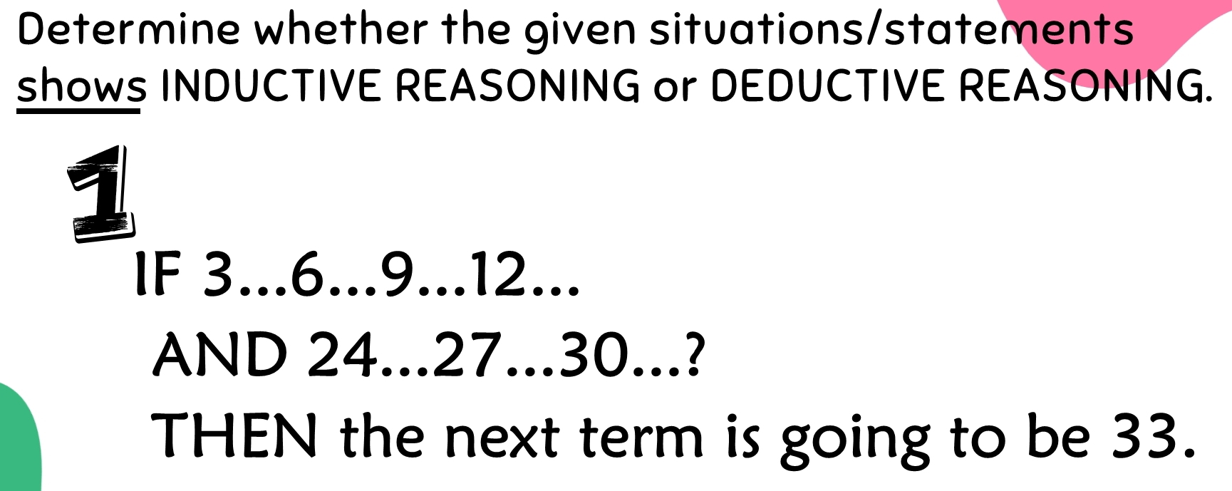 Determine whether the given situations/statements 
shows INDUCTIVE REASONING or DEDUCTIVE REASONING. 
1 
IF 3... 6... 9... 12... 
AND 24... 27... 30...? 
THEN the next term is going to be 33.