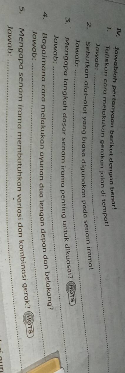 Jawablah pertanyaan berikut dengan benar! 
1. Tuliskan cara melakukan gerakan jalan di tempat! 
Jawab: 
2. Sebutkan alat-alat yang biasa digunakan pada senam irama! 
Jawab: 
3. Mengapa langkah dasar senam irama penting untuk dikuasai? (HOTS 
Jawab: 
4. Bagaimana cara melakukan ayunan dua lengan depan dan belakang? 
Jawab: 
5. Mengapa senam irama membutuhkan variasi dan kombinasi gerak? ( Hots 
Jawab: 
_