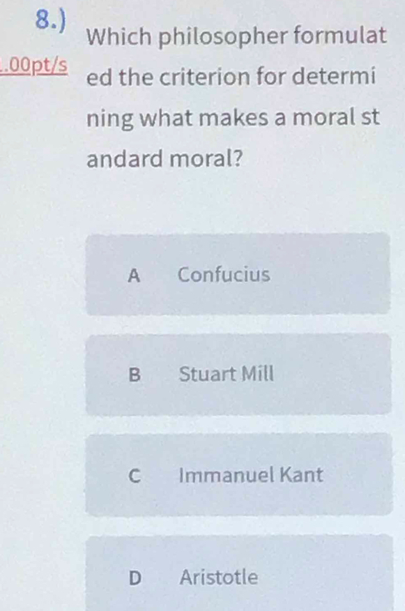 8.) Which philosopher formulat
.00pt/s ed the criterion for determi
ning what makes a moral st
andard moral?
A Confucius
B Stuart Mill
C Immanuel Kant
D Aristotle