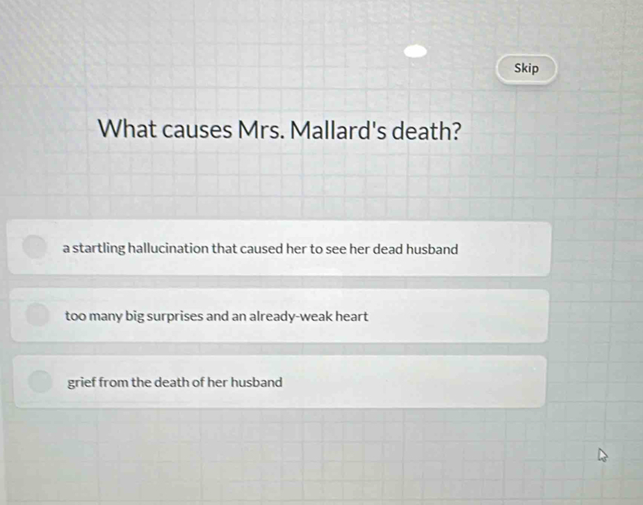 Skip
What causes Mrs. Mallard's death?
a startling hallucination that caused her to see her dead husband
too many big surprises and an already-weak heart
grief from the death of her husband