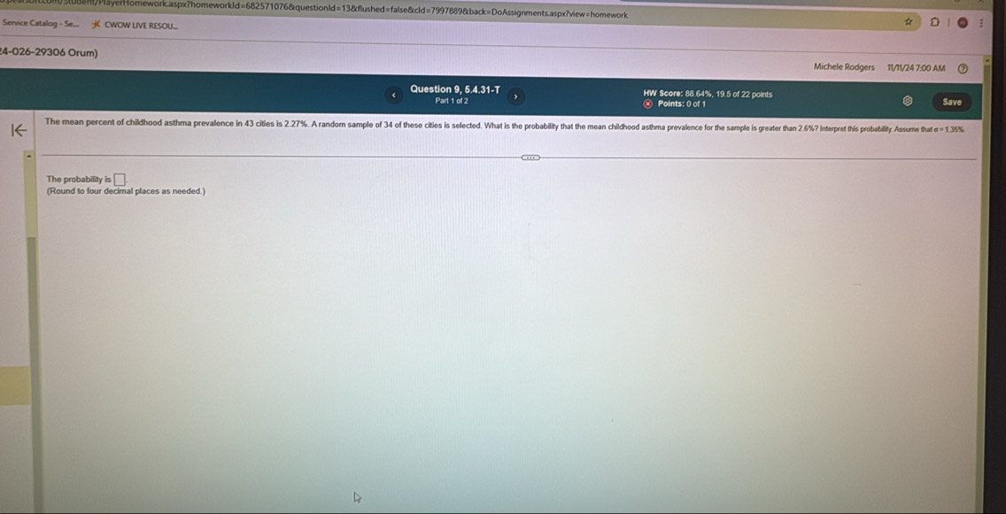 Payer H omework caspx ?homew dd=6825 * 10768 question l 8&flushed=false&cld=7997889&back=DoAssignments.aspx?view=homework 
Service Catalog - Se... CWOW LIVE RESOU... 
24-026-29306 Orum) Michele Rodgers 11/11/24 7:00 AM 
Question 9, 5.4.31-T HW Score: 88.64%, 19.5 of 22 points 
Part 1 of 2 Points: 0 of 1 Save 
The mean percent of childhood asthma prevalence in 43 citlies is 2.27%. A random sample of 34 of these cities is selected. What is the probability that the mean childhood asthma prevalence for the sample is greater than 2.6% Interpret this probability. Assume that sigma =1.35%
The probability is □ 
(Round to four decimal places as needed.)