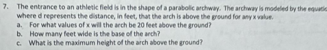 The entrance to an athletic field is in the shape of a parabolic archway. The archway is modeled by the equatio 
where d represents the distance, in feet, that the arch is above the ground for any x value. 
a. For what values of x will the arch be 20 feet above the ground? 
b. How many feet wide is the base of the arch? 
c. What is the maximum height of the arch above the ground?