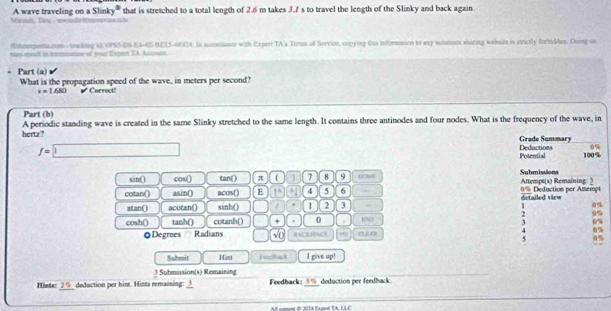 A wave traveling on a Slinky® that is stretched to a total length of 2.6 m takes 3.7 s to travel the length of the Slinky and back again. 
Mwndi, Tim 
Whoexpena.com - tracking id, OPS3-E6-E4-4E-BEI5-48924. In accondance with Expert TA's Teru of Service, copying this information to any sotutions sharing website is strictly forbidde. Doing so 
may mealt in trmnnicn of your Espert TA. Accnont. 
. Part (a) 
What is the propagation speed of the wave, in meters per second?
v=1.680 Carrect! 
Part (b) 
A periodic standing wave is created in the same Slinky stretched to the same length. It contains three antinodes and four nodes. What is the frequency of the wave, in 
hertz? Grade Summary
f=□
Deductions 0%
Potential 100%
sin() cos() tan() π ( ) 7 8 9 Submissions Attempt(s) Remaining: 2 
cotan() asin() acos() E ?^ ^ 4 5 6 . 0% Deduction per Attempt 
detailed view 
atan() acotan() sinh () 1 2 3
1 0%
0 
cosh() tanh() cotanh() □  + 0 END 
3 
Degrees Radians √( Iackspacy a 
4 
5 
Submit Hint jomhack I give up! 
3 Submission(s) Rémaining 
Hints: 2% _ deduction per hint. Hints remaining: 3 Feedback:_ deduction per feedback 
All cmmn © 2074 Eated TA U LC