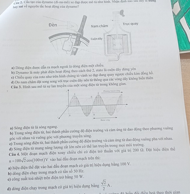 Cầu 2. Cầu tạo của dynamo (đi-na-mô) xe đạp được mô tả như hình. Nhận định nào sau đây là đùng
hay sai về nguyên tắc hoạt động của dynamo?
a) Dòng điện được dẫn ra mạch ngoài là dòng điện một chiều.
b) Dynamo là máy phát điện hoạt động theo cách thứ 2, stato là cuộn dây đứng yên
c) Chiều quay của roto như trên hình chứng tỏ vành xe đạp đang quay ngược chiều kim đồng hồ.
d) Do nam châm đặt song song với trục cuộn dây nên từ thông qua các vòng dây không biển thiên
Câu 3. Hình sau mô tả sự lan truyền của một sóng điện từ trong không gian.
a) Sóng điện từ là sóng ngang.
b) Trong sóng điện từ, hai thành phần cường độ điện trường và cảm ứng từ dao động theo phương vuông
góc với nhau và vuông góc với phương truyền sóng.
c) Trong sóng điện từ, hai thành phần cường độ điện trường và cảm ứng từ dao động vuông pha với nhau.
d) Sóng điện từ mang năng lượng rất lớn nên có thể lan truyền trong mọi môi trường.
Câu 4. Một đoạn mạch điện xoay chiều chi có điện trở thuần với giá trị 200 Ω. Đặt hiệu điện thể
u=100sqrt(2)cos (100π t)V vào hai đầu đoạn mạch trên thì:
a) hiệu điện thế đặt vào hai đầu đoạn mạch có giá trị hiệu dụng bằng 100 V.
b) dòng điện chạy trong mạch có tần số 50 Hz.
c) công suất toả nhiệt trên điện trở bằng 50 W.
d) dòng điện chạy trong mạch có giá trị hiệu dụng bằng  sqrt(2)/2 A.
độ biến đội điều hoà theo thời gian