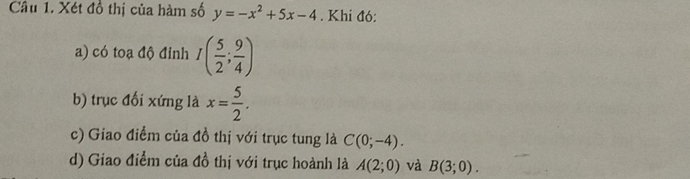 Xét đồ thị của hàm số y=-x^2+5x-4. Khi đó: 
a) có toạ độ đỉnh I( 5/2 ; 9/4 )
b) trục đối xứng là x= 5/2 . 
c) Giao điểm của đồ thị với trục tung là C(0;-4). 
d) Giao điểm của đồ thị với trục hoành là A(2;0) và B(3;0).