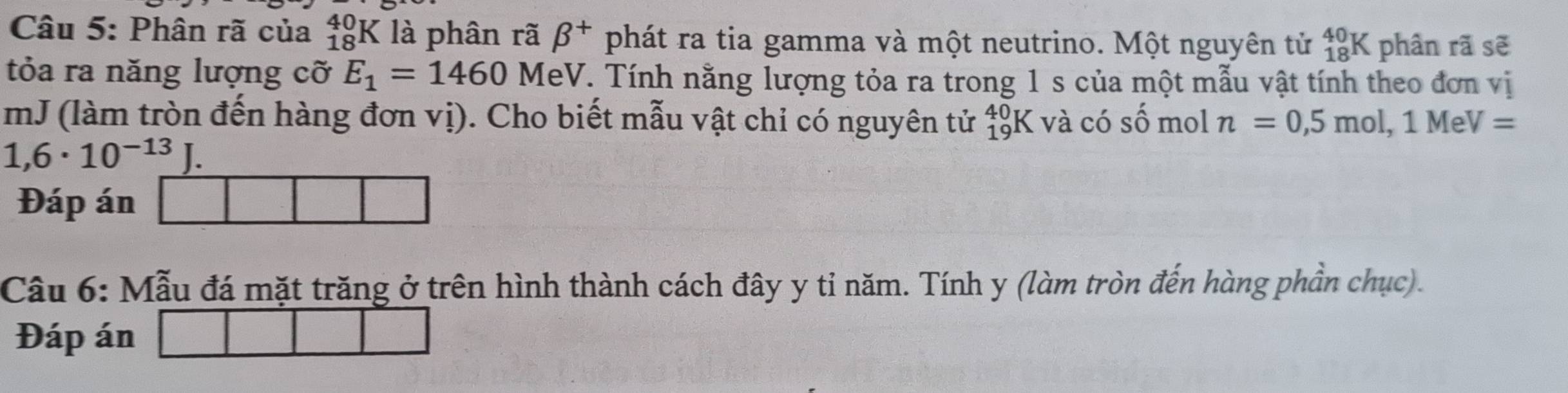 Phân rã của _(18)^(40)K là phân rã beta^+ phát ra tia gamma và một neutrino. Một nguyên tử beginarrayr 40 18endarray K phân rã sẽ 
tỏa ra năng lượng cỡ E_1=1460 MeV. Tính nằng lượng tỏa ra trong 1 s của một mẫu vật tính theo đơn vị 
mJ (làm tròn đến hàng đơn vị). Cho biết mẫu vật chỉ có nguyên tử _(19)^4 K và có số mol n=0,5mol, 1MeV=
1,6· 10^(-13)J. 
Đáp án 
Câu 6: Mẫu đá mặt trăng ở trên hình thành cách đây y tỉ năm. Tính y (làm tròn đến hàng phần chục). 
Đáp án