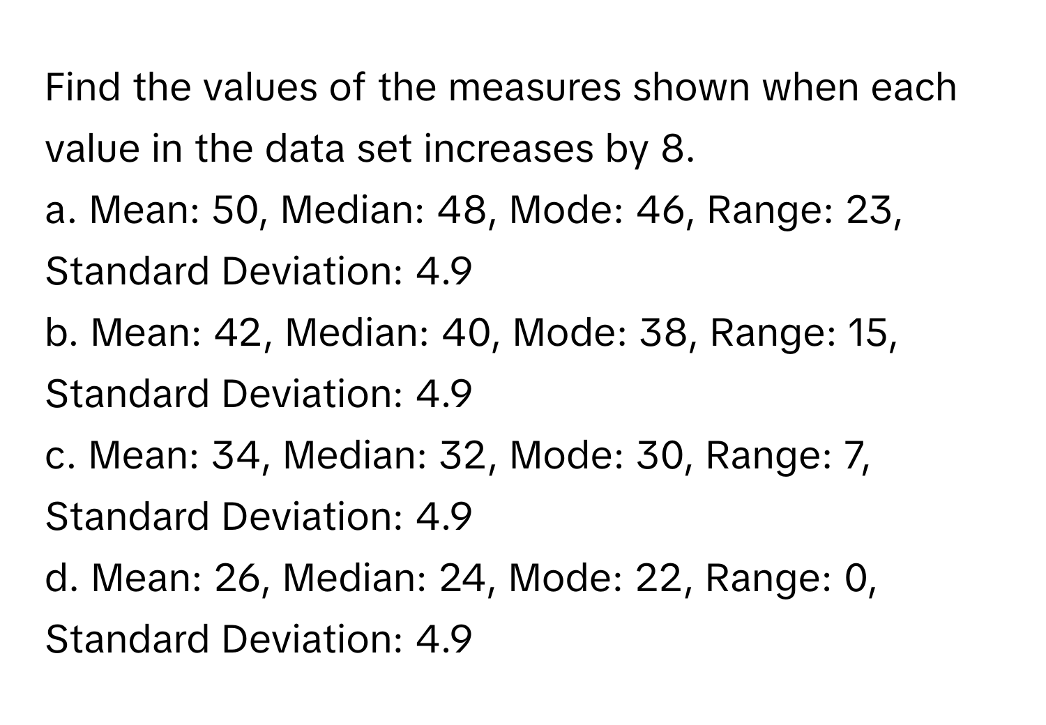 Find the values of the measures shown when each value in the data set increases by 8.

a. Mean: 50, Median: 48, Mode: 46, Range: 23, Standard Deviation: 4.9
b. Mean: 42, Median: 40, Mode: 38, Range: 15, Standard Deviation: 4.9
c. Mean: 34, Median: 32, Mode: 30, Range: 7, Standard Deviation: 4.9
d. Mean: 26, Median: 24, Mode: 22, Range: 0, Standard Deviation: 4.9