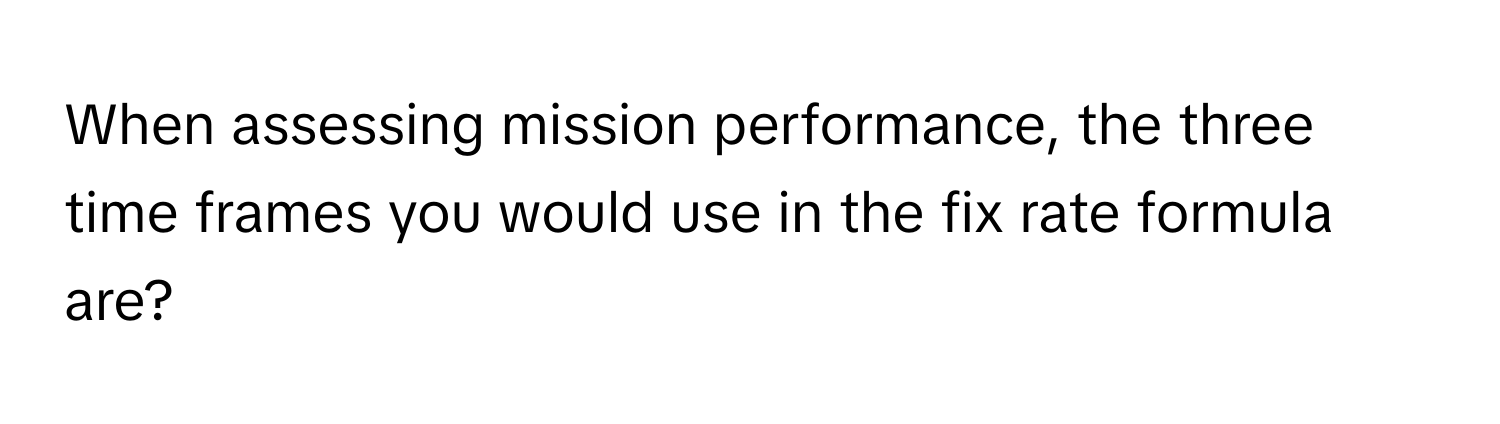 When assessing mission performance, the three time frames you would use in the fix rate formula are?