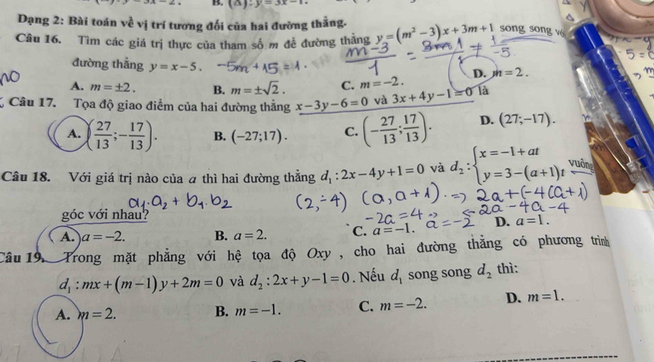 (△ ):y=3x-12
Dạng 2: Bài toán về vị trí tương đối của hai đường thằng.
Câu 16. Tìm các giá trị thực của tham số m để đường thăng y=(m^2-3)x+3m+1 song song vé
đường thẳng y=x-5.
D. m=2.
A. m=± 2. m=± sqrt(2). C. m=-2. 
B.
Câu 17. Tọa độ giao điểm của hai đường thẳng x-3y-6=0 và 3x+4y-1=0 Tà
A. ( 27/13 ;- 17/13 ). B. (-27;17). C. (- 27/13 ; 17/13 ). D. (27;-17). 
Câu 18. Với giá trị nào của a thì hai đường thẳng d_1:2x-4y+1=0 và d_2:beginarrayl x=-1+at y=3-(a+1)tendarray.  vuin
góc với nhau?
D. a=1.
A. a=-2. B. a=2.
C. a=-1. 
Câu 19, Trong mặt phẳng với hệ tọa độ Oxy, cho hai đường thẳng có phương trình
d_1:mx+(m-1)y+2m=0 và d_2:2x+y-1=0. Nếu d_1 song song d_2 thì:
D.
A. m=2. B. m=-1.
C. m=-2. m=1.