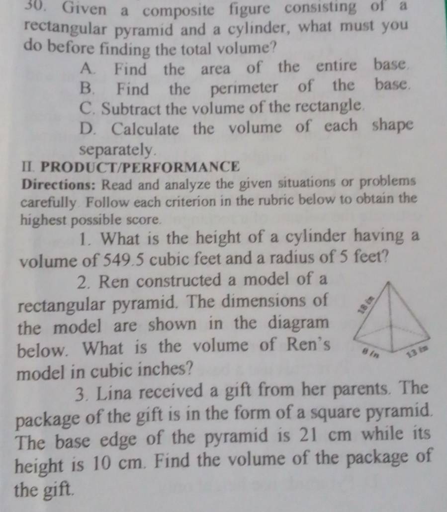 Given a composite figure consisting of a
rectangular pyramid and a cylinder, what must you
do before finding the total volume?
A. Find the area of the entire base
B. Find the perimeter of the base.
C. Subtract the volume of the rectangle.
D. Calculate the volume of each shape
separately.
Ⅱ. PRODUCT/PERFORMANCE
Directions: Read and analyze the given situations or problems
carefully. Follow each criterion in the rubric below to obtain the
highest possible score.
1. What is the height of a cylinder having a
volume of 549.5 cubic feet and a radius of 5 feet?
2. Ren constructed a model of a
rectangular pyramid. The dimensions of
the model are shown in the diagram
below. What is the volume of Ren's
model in cubic inches?
3. Lina received a gift from her parents. The
package of the gift is in the form of a square pyramid.
The base edge of the pyramid is 21 cm while its
height is 10 cm. Find the volume of the package of
the gift.