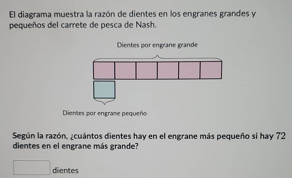 El diagrama muestra la razón de dientes en los engranes grandes y 
pequeños del carrete de pesca de Nash. 
Dientes por engrane pequeño 
Según la razón, ¿cuántos dientes hay en el engrane más pequeño si hay 72
dientes en el engrane más grande? 
□ dientes