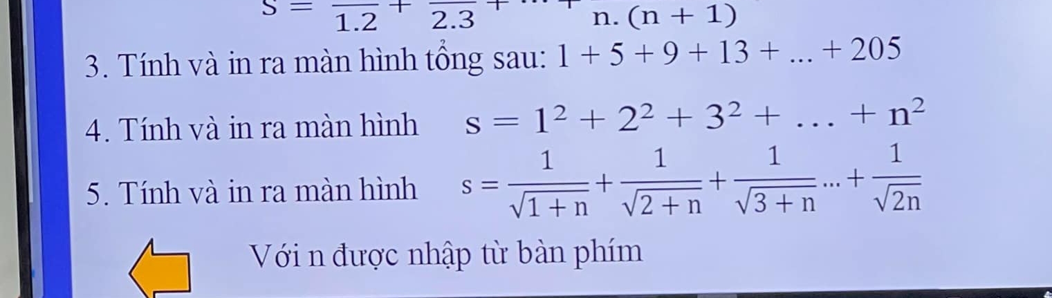 S=frac 1.2+frac 2.3
n. (n+1)
3. Tính và in ra màn hình tổng sau: 1+5+9+13+...+205
4. Tính và in ra màn hình s=1^2+2^2+3^2+...+n^2
5. Tính và in ra màn hình s= 1/sqrt(1+n) + 1/sqrt(2+n) + 1/sqrt(3+n) ...+ 1/sqrt(2n) 
Với n được nhập từ bàn phím