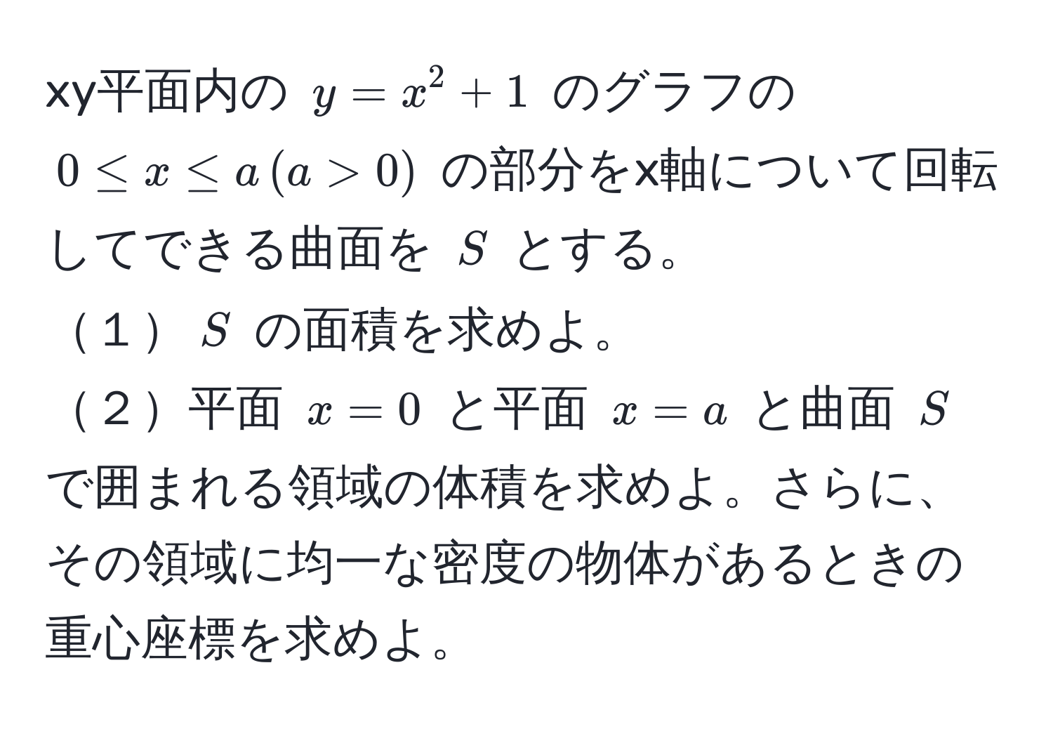 xy平面内の $y = x^2 + 1$ のグラフの $0 ≤ x ≤ a , (a > 0)$ の部分をx軸について回転してできる曲面を $S$ とする。  
１$S$ の面積を求めよ。  
２平面 $x=0$ と平面 $x=a$ と曲面 $S$ で囲まれる領域の体積を求めよ。さらに、その領域に均一な密度の物体があるときの重心座標を求めよ。