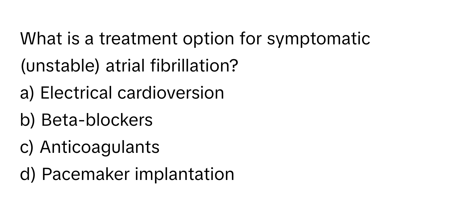 What is a treatment option for symptomatic (unstable) atrial fibrillation?

a) Electrical cardioversion 
b) Beta-blockers 
c) Anticoagulants 
d) Pacemaker implantation