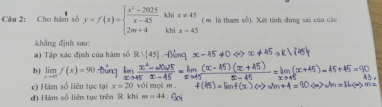 Cho hàm số y=f(x)=beginarrayl  (x^2-2025)/x-45 khix!= 45 2m+4khix=45endarray. ( m là tham số). Xét tính đúng sai của các 
khẳng định sau: 
a) Tập xác định của hàm số R|R| 45. 
b) limlimits _xto 45f(x)=90
c) Hàm số liên tục tại x=20 với mọi m. 
d) Hàm số liên tục trên R khi m=44