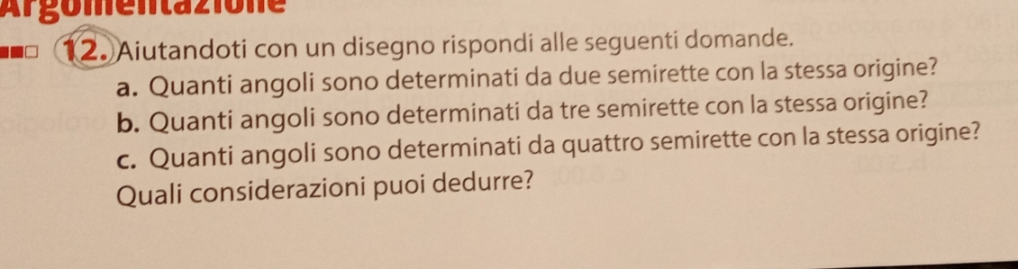 Ar gomentazione 
2. Aiutandoti con un disegno rispondi alle seguenti domande. 
a. Quanti angoli sono determinati da due semirette con la stessa origine? 
b. Quanti angoli sono determinati da tre semirette con la stessa origine? 
c. Quanti angoli sono determinati da quattro semirette con la stessa origine? 
Quali considerazioni puoi dedurre?