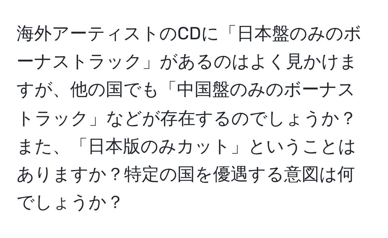 海外アーティストのCDに「日本盤のみのボーナストラック」があるのはよく見かけますが、他の国でも「中国盤のみのボーナストラック」などが存在するのでしょうか？また、「日本版のみカット」ということはありますか？特定の国を優遇する意図は何でしょうか？