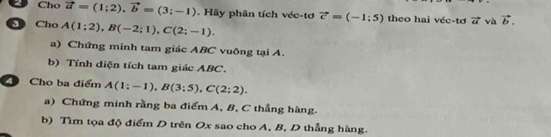 Cho vector a=(1;2), vector b=(3;-1). Hãy phân tích véc-tơ vector c=(-1;5) theo hai véc-tơ vector a và vector b. 
D Cho A(1;2), B(-2;1), C(2;-1). 
a) Chứng minh tam giác ABC vuông tại A. 
b) Tính diện tích tam giác ABC. 
4 Cho ba điểm A(1;-1), B(3;5), C(2;2). 
a) Chứng minh rằng ba điểm A, B, C thẳng hàng. 
b) Tìm tọa độ điểm D trên Ox sao cho A, B, D thẳng hàng.