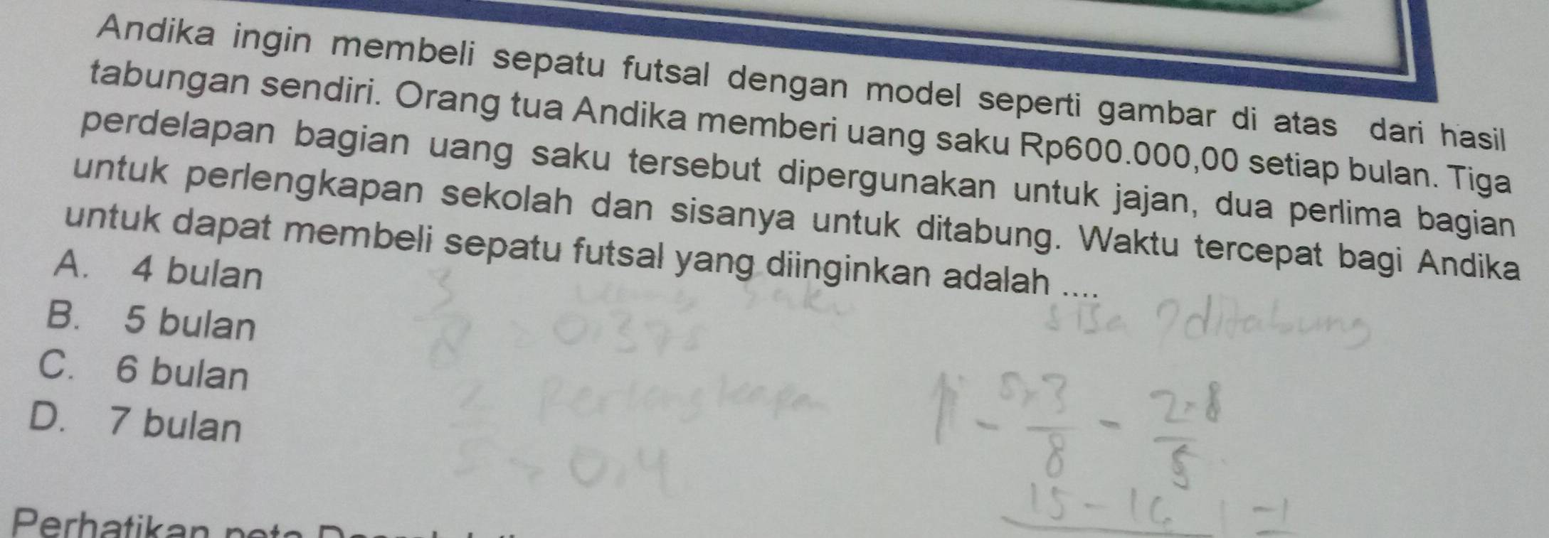 Andika ingin membeli sepatu futsal dengan model seperti gambar di atas dari hasil
tabungan sendiri. Orang tua Andika memberi uang saku Rp600.000,00 setiap bulan. Tiga
perdelapan bagian uang saku tersebut dipergunakan untuk jajan, dua perlima bagian
untuk perlengkapan sekolah dan sisanya untuk ditabung. Waktu tercepat bagi Andika
untuk dapat membeli sepatu futsal yang diinginkan adalah
A. 4 bulan
B. 5 bulan
C. 6 bulan
D. 7 bulan
Perhatikar