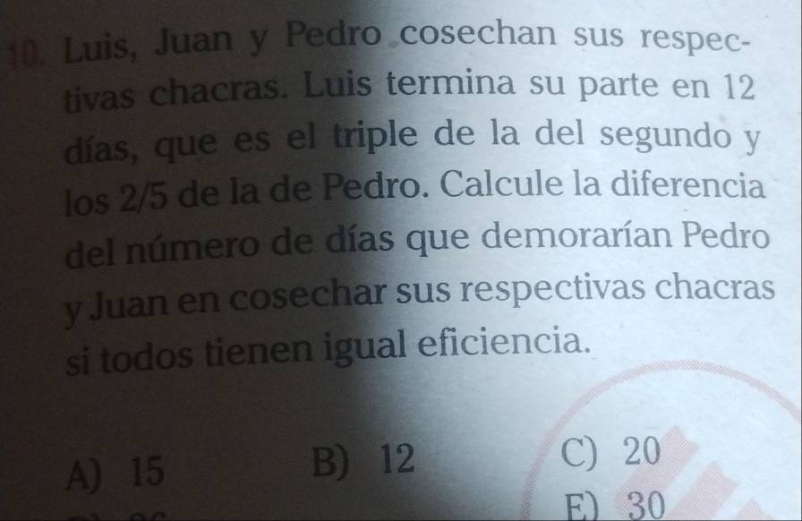 Luis, Juan y Pedro cosechan sus respec-
tivas chacras. Luis termina su parte en 12
días, que es el triple de la del segundo y
los 2/5 de la de Pedro. Calcule la diferencia
del número de días que demorarían Pedro
y Juan en cosechar sus respectivas chacras
si todos tienen igual eficiencia.
A) 15 B) 12
C) 20
E) 30