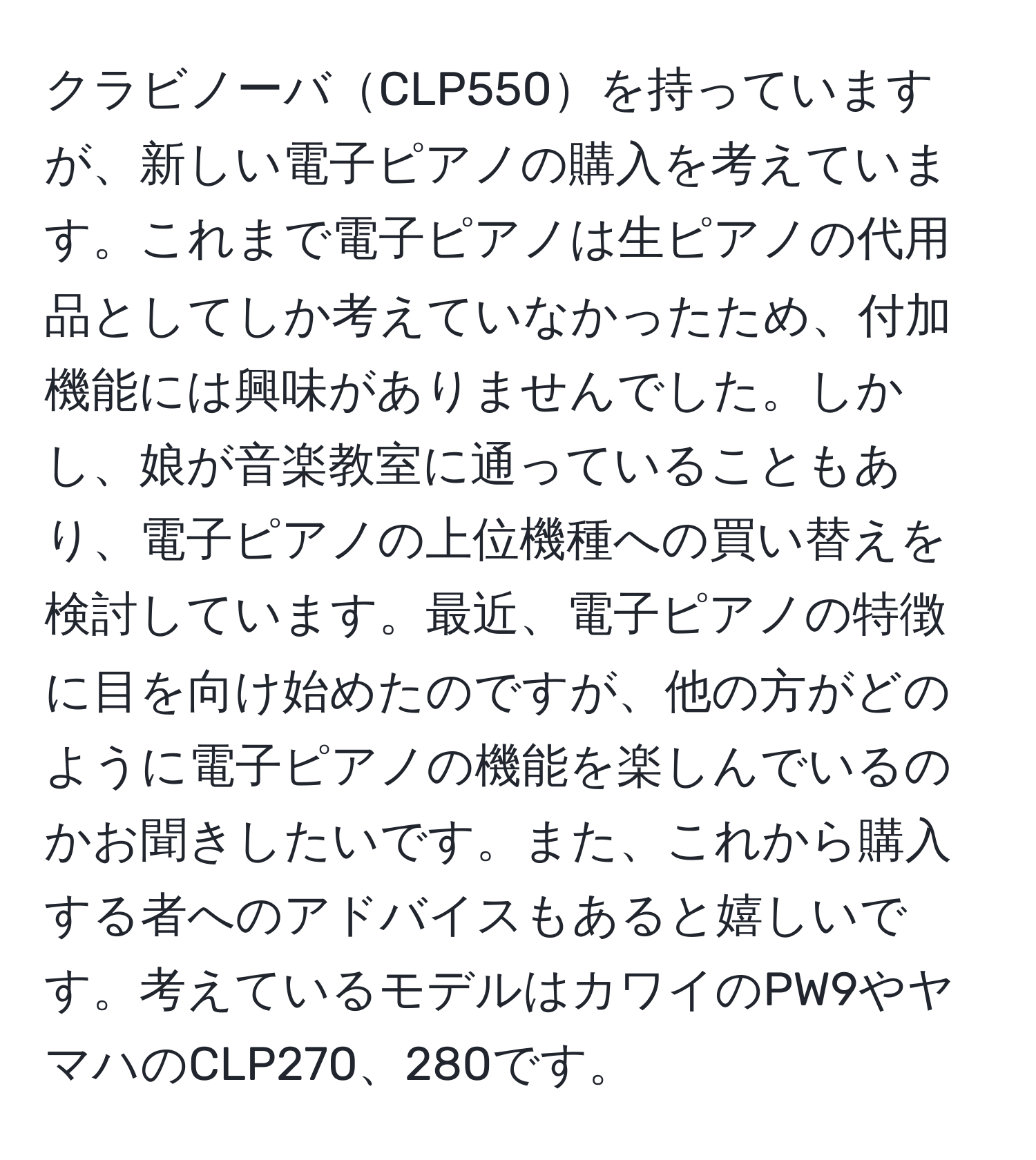 クラビノーバCLP550を持っていますが、新しい電子ピアノの購入を考えています。これまで電子ピアノは生ピアノの代用品としてしか考えていなかったため、付加機能には興味がありませんでした。しかし、娘が音楽教室に通っていることもあり、電子ピアノの上位機種への買い替えを検討しています。最近、電子ピアノの特徴に目を向け始めたのですが、他の方がどのように電子ピアノの機能を楽しんでいるのかお聞きしたいです。また、これから購入する者へのアドバイスもあると嬉しいです。考えているモデルはカワイのPW9やヤマハのCLP270、280です。