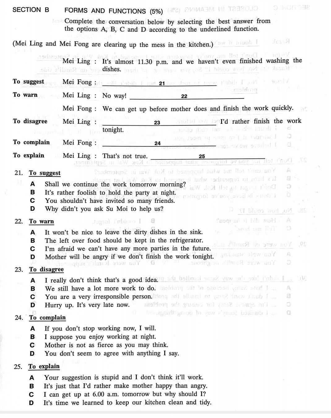 FORMS AND FUNCTIONS (5%)
Complete the conversation below by selecting the best answer from
the options A, B, C and D according to the underlined function.
(Mei Ling and Mei Fong are clearing up the mess in the kitchen.)
Mei Ling : It's almost 11.30 p.m. and we haven’t even finished washing the
dishes.
To suggest Mei Fong : _21
To warn Mei Ling : No way! _22
Mei Fong : We can get up before mother does and finish the work quickly.
To disagree Mei Ling : _I'd rather finish the work
23
tonight.
To complain Mei Fong : _24
To explain Mei Ling : That's not true. _25_
21. To suggest
A Shall we continue the work tomorrow morning?
B It's rather foolish to hold the party at night.
C You shouldn't have invited so many friends.
D Why didn't you ask Su Moi to help us?
22. To warn
A It won't be nice to leave the dirty dishes in the sink.
B The left over food should be kept in the refrigerator.
C I'm afraid we can't have any more parties in the future.
D Mother will be angry if we don't finish the work tonight.
23. To disagree
A I really don't think that's a good idea.
B We still have a lot more work to do.
C You are a very irresponsible person.
D Hurry up. It's very late now.
24. To complain
A If you don’t stop working now, I will.
B I suppose you enjoy working at night.
C Mother is not as fierce as you may think.
D You don't seem to agree with anything I say.
25. To explain
A Your suggestion is stupid and I don't think it’ll work.
B It's just that I'd rather make mother happy than angry.
C I can get up at 6.00 a.m. tomorrow but why should I?
D It's time we learned to keep our kitchen clean and tidy.