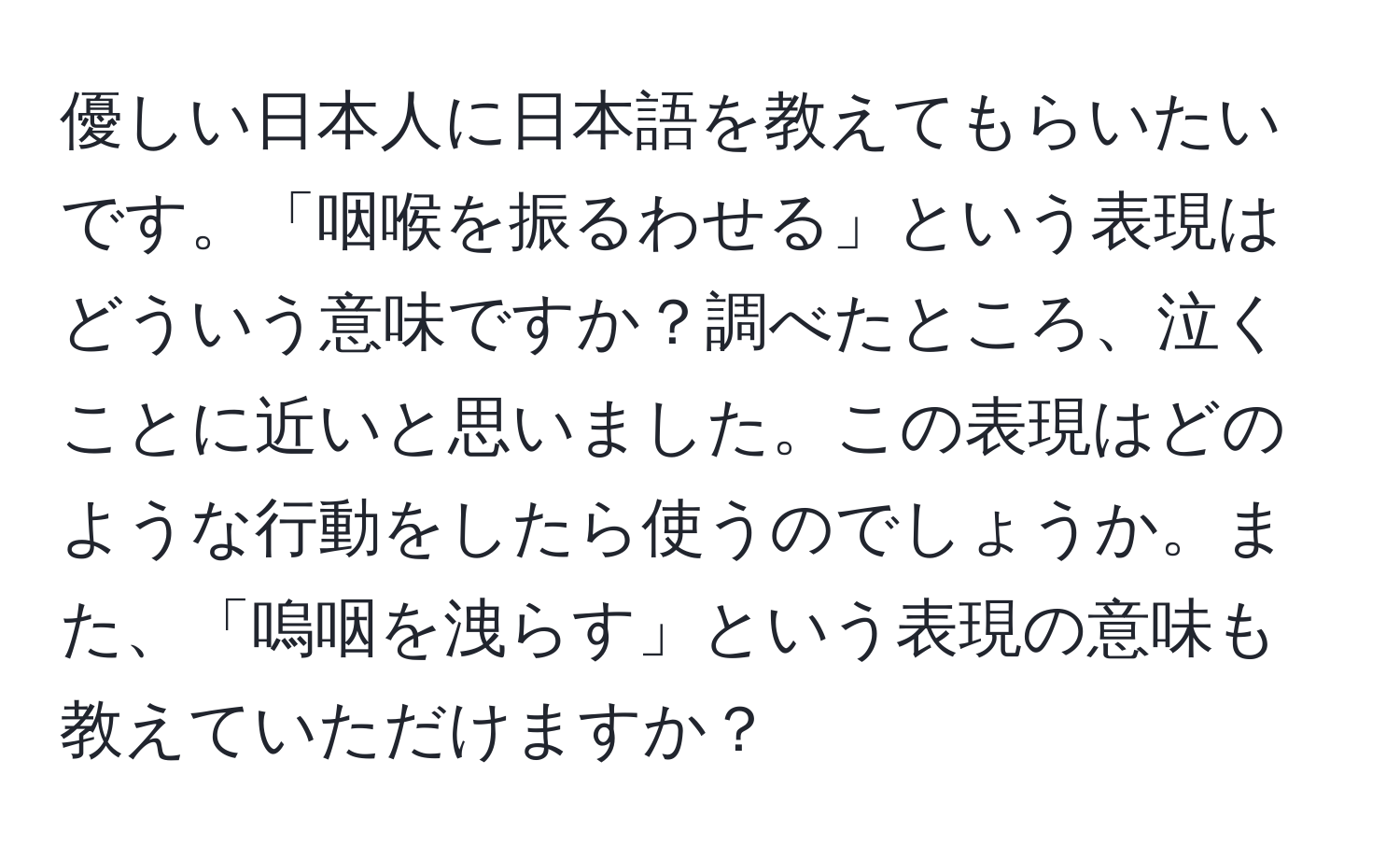 優しい日本人に日本語を教えてもらいたいです。「咽喉を振るわせる」という表現はどういう意味ですか？調べたところ、泣くことに近いと思いました。この表現はどのような行動をしたら使うのでしょうか。また、「嗚咽を洩らす」という表現の意味も教えていただけますか？