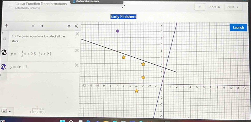 Linear Function Transformations student.desmos.com
<
MINH NHAN NGUYEN 37 of 37 Next 
Early Finishers
+
“ Fix the given equations to collect all the
stars.
 y=- 1/3 x+2.5 x<2
y=4x+1
2
owered b 
desmos