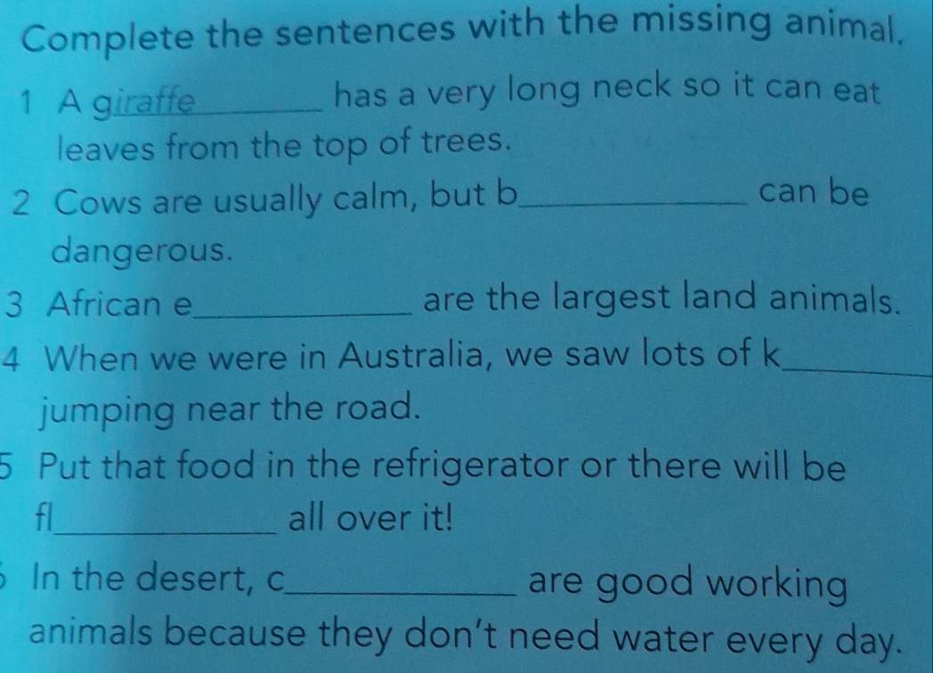 Complete the sentences with the missing animal, 
1 A giraffe _has a very long neck so it can eat 
leaves from the top of trees. 
2 Cows are usually calm, but b_ 
can be 
dangerous. 
3 African e_ are the largest land animals. 
4 When we were in Australia, we saw lots of k_ 
jumping near the road. 
5 Put that food in the refrigerator or there will be 
fl_ all over it! 
a In the desert, c_ are good working 
animals because they don’'t need water every day.