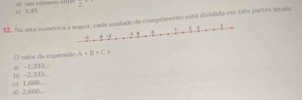 () um número entre overline 2
e) 3,49.
12. Na reta numérimprimento está dividida em três partes iguais.
O valor da expressão A+B+C é
a) -1,333...
b) -2,333
c) 1,666...
d) 2,666...