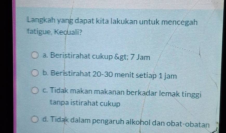 Langkah yang dapat kita lakukan untuk mencegah
fatigue, Kequali?
a. Beristirahat cukup > 7 Jam
b. Beristirahat 20 - 30 menit setiap 1 jam
c. Tidak makan makanan berkadar lemak tinggi
tanpa istirahat cukup
d. Tidak dalam pengaruh alkohol dan obat-obatan