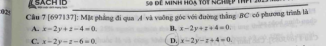 SACH ID Một cuộc cách mạng Sách 50 để minh hoạ tốt nghiệp thPt 2023
025 Câu 7 [697137]: Mặt phẳng đi qua A và vuông góc với đường thẳng BC có phương trình là
A. x-2y+z-4=0. B. x-2y+z+4=0.
C. x-2y-z-6=0. D. x-2y-z+4=0.