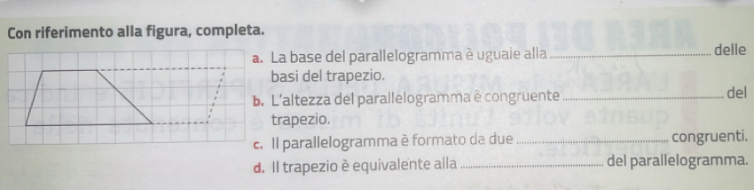 Con riferimento alla figura, completa. 
a. La base del parallelogramma è uguale alla _delle 
basi del trapezio. 
b. L'altezza del parallelogramma è congruente _del 
trapezio. 
c. Il parallelogramma è formato da due _congruenti. 
d. Il trapezio è equivalente alla _del parallelogramma.