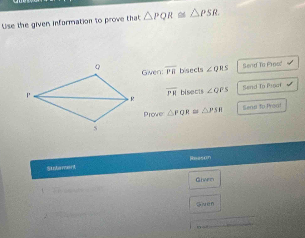 Use the given information to prove that △ PQR≌ △ PSR. 
Given: overline PR bisects ∠ QRS Send To Preat
overline PR bisects ∠ QPS Send To Proof 
Prove: △ PQR≌ △ PSR Send To Proot 
Reason 
Statement 
Given 
1 frac □  peigty 
Given 
2 
_