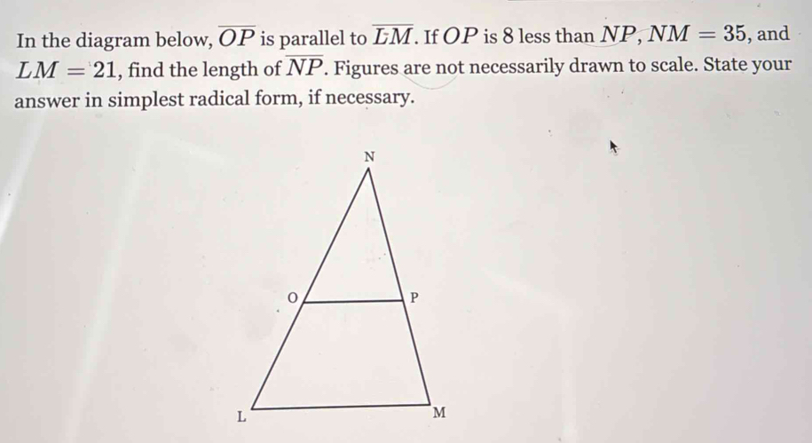 In the diagram below, overline OP is parallel to overline LM. If OP is 8 less than NP, NM=35 , and
LM=21 , find the length of overline NP. Figures are not necessarily drawn to scale. State your 
answer in simplest radical form, if necessary.