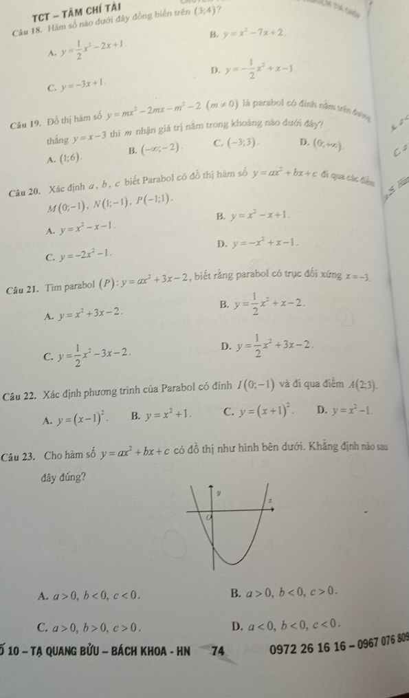 TCT - Tâm Chí tài
Câu 18. Hàm số nào dưới đây đồng biến trên (3,4) ?
A. y= 1/2 x^2-2x+1. B. y=x^2-7x+2.
D.
C. y=-3x+1. y=- 1/2 x^2+x-1
Câu 19. Đổ thị hàm số y=mx^2-2mx-m^2-2(m!= 0) là parabol có định năm trên đớng
thǎng y=x-3 thì m nhận giá trị nằm trong khoảng nào dưới đây?
A. (1;6). B. (-∈fty ,-2). C. (-3,3). D. (0,+x).
Cs
Câu 20. Xác định α, b, c biết Parabol có đồ thị hàm số y=ax^2+bx+c đá qua các tiêu
M(0;-1),N(1;-1),P(-1;1).
S Hà
A. y=x^2-x-1. B. y=x^2-x+1.
D.
C. y=-2x^2-1. y=-x^2+x-1,
Câu 21. Tim parabol (P):y=ax^2+3x-2 , biết rằng parabol có trục đối xứng x=-3,
B.
A. y=x^2+3x-2. y= 1/2 x^2+x-2.
C. y= 1/2 x^2-3x-2.
D. y= 1/2 x^2+3x-2.
Câu 22. Xác định phương trình của Parabol có đỉnh I(0;-1) và đi qua điểm A(2;3).
A. y=(x-1)^2. B. y=x^2+1. C. y=(x+1)^2. D. y=x^2-1.
Câu 23. Cho hàm số y=ax^2+bx+c có đồ thị như hình bên dưới. Khẳng định nào sau
đây đúng?
A. a>0,b<0,c<0. B. a>0,b<0,c>0.
C. a>0,b>0,c>0. D. a<0,b<0,c<0.
* 10 - Tạ quang bửu - bách khoa - Hn 74 0972 26 16 16-096707680