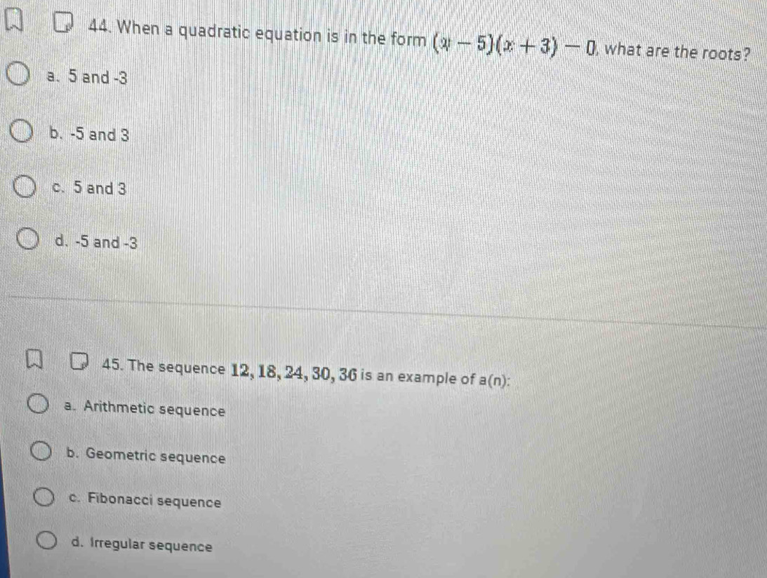 When a quadratic equation is in the form (y-5)(x+3)-0 , what are the roots?
a. 5 and -3
b. -5 and 3
c. 5 and 3
d. -5 and -3
45. The sequence 12, 18, 24, 30, 36 is an example of a(n) :
a. Arithmetic sequence
b. Geometric sequence
c. Fibonacci sequence
d. Irregular sequence