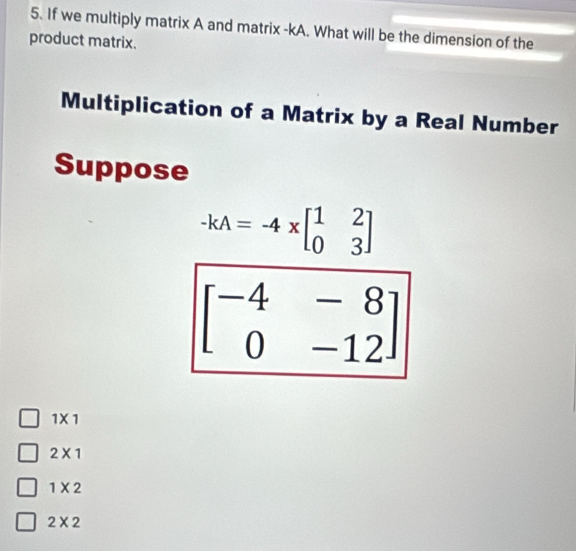 If we multiply matrix A and matrix -kA. What will be the dimension of the
product matrix.
Multiplication of a Matrix by a Real Number
Suppose
-kA=-4xbeginbmatrix 1&2 0&3endbmatrix
beginbmatrix -4&-8 0&-12endbmatrix
1* 1
2* 1
1* 2
2* 2