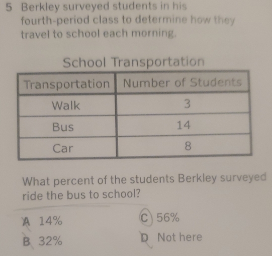 Berkley surveyed students in his
fourth-period class to determine how they
travel to school each morning.
School Transportation
What percent of the students Berkley surveyed
ride the bus to school?
) A14% C) 56%
B.、 32% D Not here