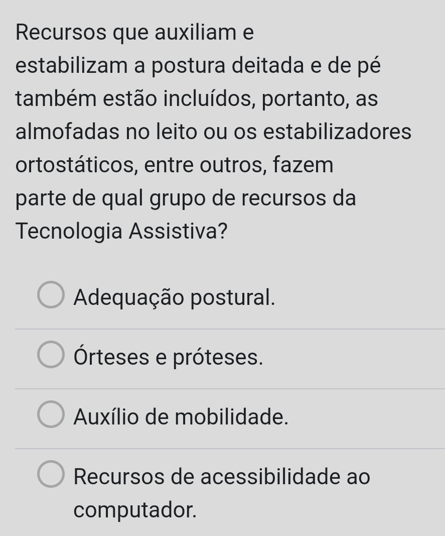 Recursos que auxiliam e
estabilizam a postura deitada e de pé
também estão incluídos, portanto, as
almofadas no leito ou os estabilizadores
ortostáticos, entre outros, fazem
parte de qual grupo de recursos da
Tecnologia Assistiva?
Adequação postural.
Órteses e próteses.
Auxílio de mobilidade.
Recursos de acessibilidade ao
computador.