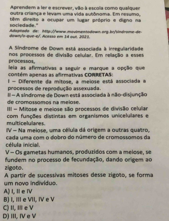 Aprendem a ler e escrever, vão à escola como qualquer
outra criança e levam uma vida autônoma. Em resumo,
têm direito a ocupar um lugar próprio e digno na
sociedade."
Adaptado de: http://www.movimentodown.org.br/sindrome-de-
down/o-que-e/. Acesso em 14 out. 2021.
A Síndrome de Down está associada à irregularidade
nos processos de divisão celular. Em relação a esses
processos,
leia as afirmativas a seguir e marque a opção que
contém apenas as afirmativas CORRETAS:
I - Diferente da mitose, a meiose está associada a
processos de reprodução assexuada.
II A síndrome de Down está associada à não-disjunção
de cromossomos na meiose.
III - Mitose e meiose são processos de divisão celular
com funções distintas em organismos unicelulares e
multicelulares.
IV - Na meiose, uma célula dá origem a outras quatro,
cada uma com o dobro do número de cromossomos da
célula inicial.
V - Os gametas humanos, produzidos com a meiose, se
fundem no processo de fecundação, dando origem ao
zigoto.
A partir de sucessivas mitoses desse zigoto, se forma
um novo indivíduo.
A)I, Ⅱe Ⅳ
B) I, III e VII, IV e V
C) II, I e V
D) III, IV e V